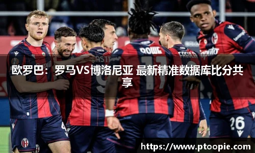 欧罗巴：罗马VS博洛尼亚 最新精准数据库比分共享